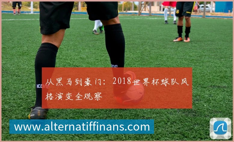 从黑马到豪门：2018世界杯球队风格演变全观察