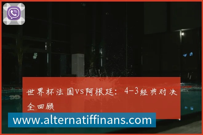 世界杯法国vs阿根廷：4-3经典对决全回顾