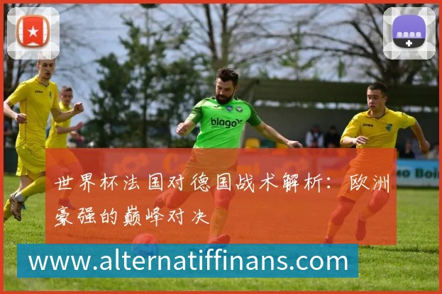 世界杯法国对德国战术解析:欧洲豪强的巅峰对决