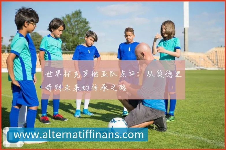 世界杯克罗地亚队点评:从莫德里奇到未来的传承之路