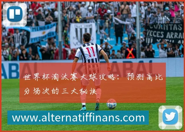 世界杯淘汰赛大球攻略:预测高比分场次的三大秘诀