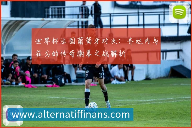 世界杯法国葡萄牙对决:齐达内与菲戈的传奇谢幕之战解析